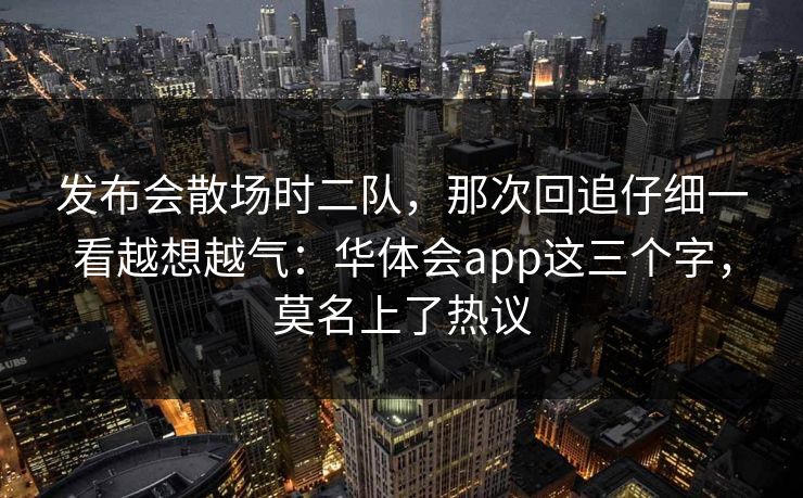 发布会散场时二队,那次回追仔细一看越想越气:华体会app这三个字,莫名上了热议 发布会散场时二队,那次回追仔细一看越想越气:华体会app这三个字,莫名上了热议