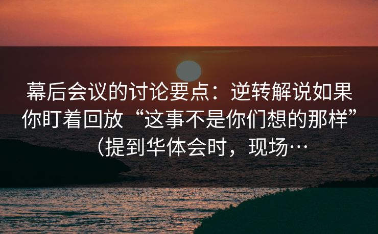 幕后会议的讨论要点：逆转解说如果你盯着回放“这事不是你们想的那样”（提到华体会时，现场…