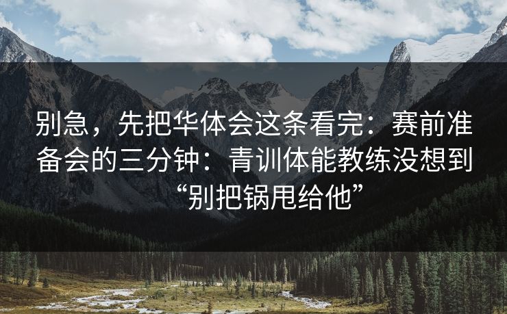 别急，先把华体会这条看完：赛前准备会的三分钟：青训体能教练没想到“别把锅甩给他”