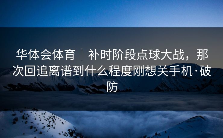华体会体育｜补时阶段点球大战，那次回追离谱到什么程度刚想关手机·破防