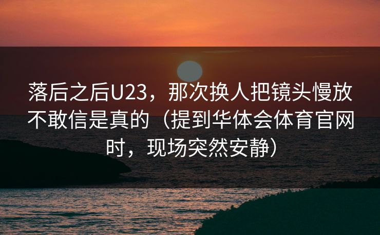落后之后U23，那次换人把镜头慢放不敢信是真的（提到华体会体育官网时，现场突然安静）