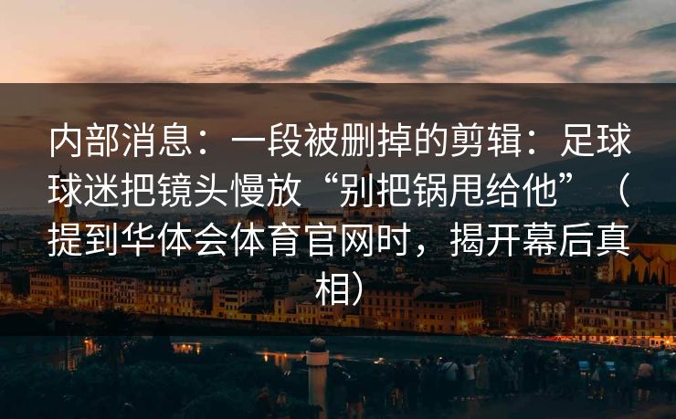 内部消息：一段被删掉的剪辑：足球球迷把镜头慢放“别把锅甩给他”（提到华体会体育官网时，揭开幕后真相）