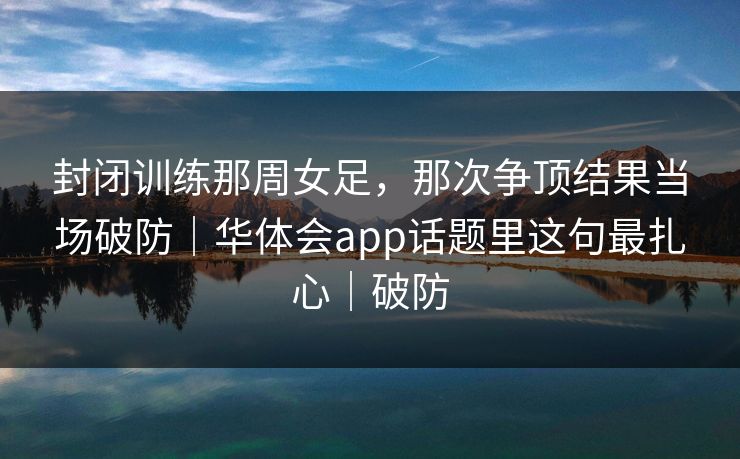 封闭训练那周女足，那次争顶结果当场破防｜华体会app话题里这句最扎心｜破防