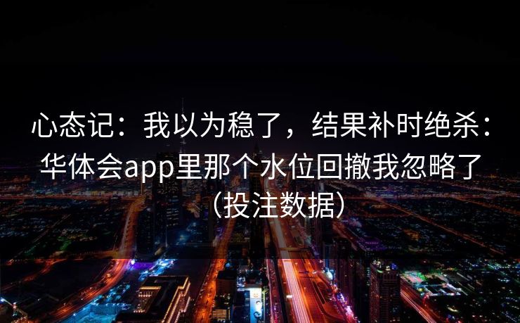 心态记：我以为稳了，结果补时绝杀：华体会app里那个水位回撤我忽略了（投注数据）