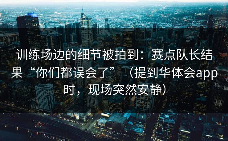训练场边的细节被拍到：赛点队长结果“你们都误会了”（提到华体会app时，现场突然安静）