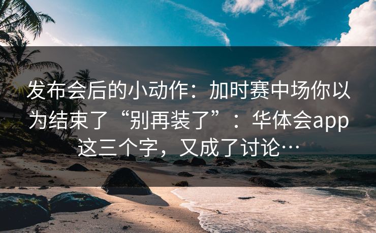 发布会后的小动作：加时赛中场你以为结束了“别再装了”：华体会app这三个字，又成了讨论…