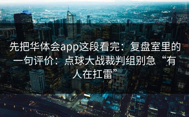 先把华体会app这段看完：复盘室里的一句评价：点球大战裁判组别急“有人在扛雷”
