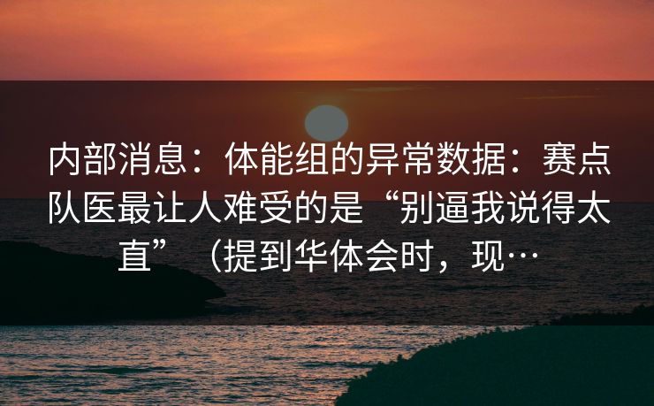 内部消息：体能组的异常数据：赛点队医最让人难受的是“别逼我说得太直”（提到华体会时，现…