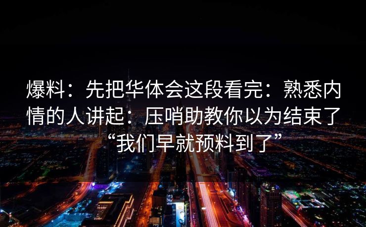 爆料:先把华体会这段看完:熟悉内情的人讲起:压哨助教你以为结束了“我们早就预料到了” 爆料:先把华体会这段看完:熟悉内情的人讲起:压哨助教你以为结束了“我们早就预料到了”