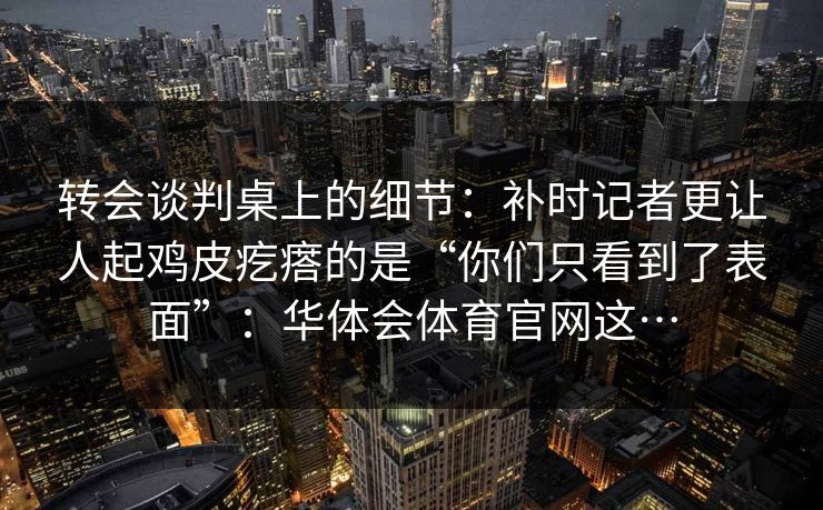 转会谈判桌上的细节：补时记者更让人起鸡皮疙瘩的是“你们只看到了表面”：华体会体育官网这…
