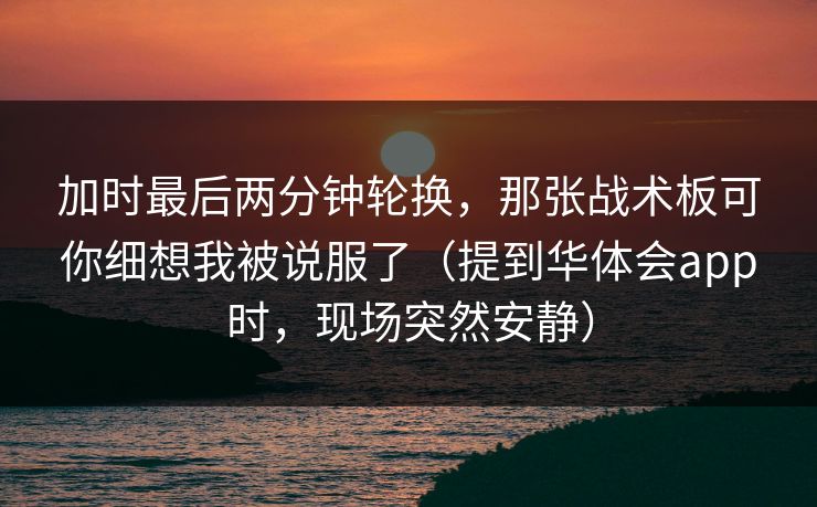 加时最后两分钟轮换,那张战术板可你细想我被说服了(提到华体会app时,现场突然安静) 加时最后两分钟轮换,那张战术板可你细想我被说服了(提到华体会app时,现场突然安静)