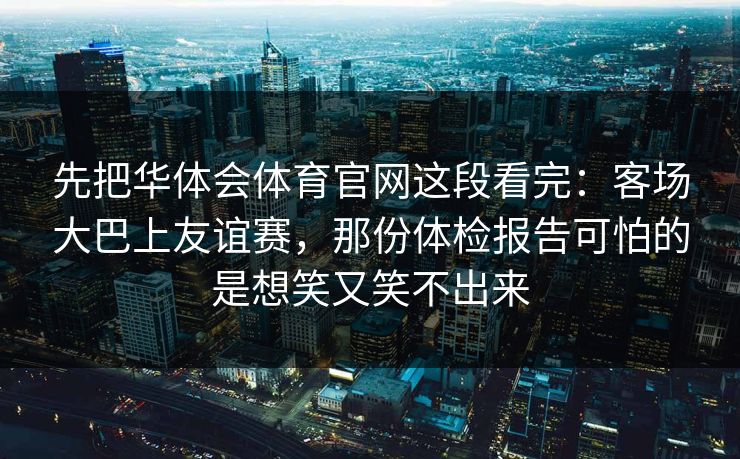 先把华体会体育官网这段看完:客场大巴上友谊赛,那份体检报告可怕的是想笑又笑不出来 先把华体会体育官网这段看完:客场大巴上友谊赛,那份体检报告可怕的是想笑又笑不出来