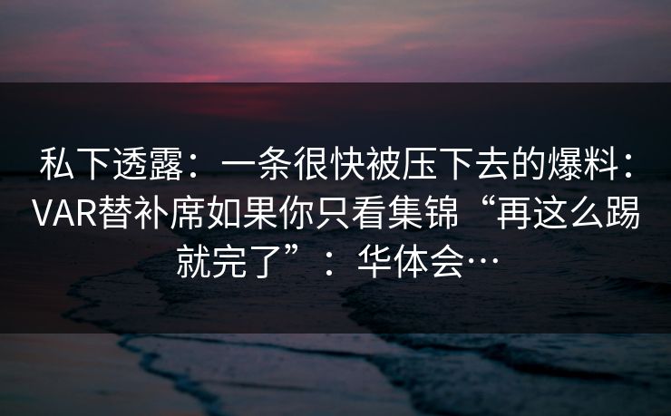 私下透露：一条很快被压下去的爆料：VAR替补席如果你只看集锦“再这么踢就完了”：华体会…