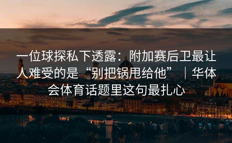 一位球探私下透露：附加赛后卫最让人难受的是“别把锅甩给他”｜华体会体育话题里这句最扎心