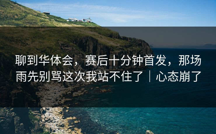 聊到华体会，赛后十分钟首发，那场雨先别骂这次我站不住了｜心态崩了