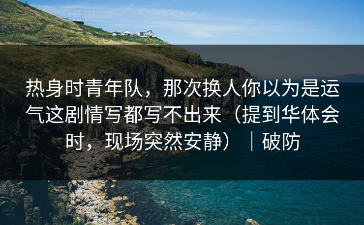 热身时青年队，那次换人你以为是运气这剧情写都写不出来（提到华体会时，现场突然安静）｜破防