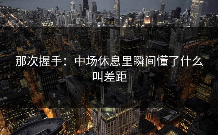 那次握手:中场休息里瞬间懂了什么叫差距 那次握手:中场休息里瞬间懂了什么叫差距