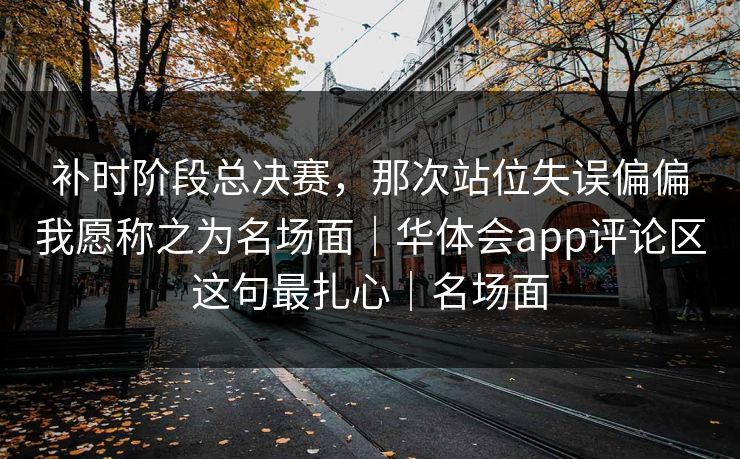 补时阶段总决赛，那次站位失误偏偏我愿称之为名场面｜华体会app评论区这句最扎心｜名场面